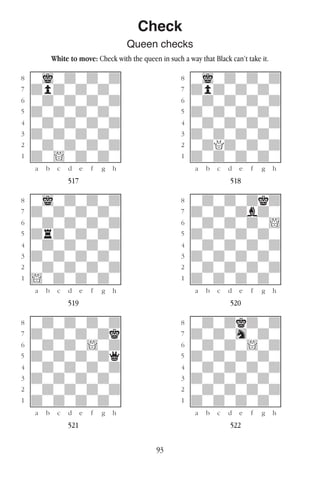 93
Check
Queen checks
White to move: Check with the queen in such a way that Black can’t take it.
w________w� w________w
°wiwdwdwd]� °wiwdwdwd]
‡dpdwdwdw]� ‡dpdwdwdw]
ﬂwdwdwdwd]� ﬂwdwdwdwd]
ﬁdwdwdwdw]� ﬁdwdwdwdw]
›wdwdwdwd]� ›wdwdwdwd]
‹dwdwdwdw]� ‹dwdwdwdw]
¤wdwdwdwd]� ¤wdQdwdwd]
⁄dw!wdwdw]� ⁄dwdwdwdw]
w¡™£¢∞§¶•w� w¡™£¢∞§¶•w
517 518
w________w� w________w
°wiwdwdwd]� °wdwdwdkd]
‡dwdwdwdw]� ‡dwdwdbdw]
ﬂwdwdwdwd]� ﬂwdwdwdw!]
ﬁdrdwdwdw]� ﬁdwdwdwdw]
›wdwdwdwd]� ›wdwdwdwd]
‹dwdwdwdw]� ‹dwdwdwdw]
¤wdwdwdwd]� ¤wdwdwdwd]
⁄!wdwdwdw]� ⁄dwdwdwdw]
w¡™£¢∞§¶•w� w¡™£¢∞§¶•w
519 520
w________w� w________w
°wdwdwdwd]� °wdwdkdwd]
‡dwdwdwdk]� ‡dwdwhwdw]
ﬂwdwdw!wd]� ﬂwdwdw!wd]
ﬁdwdwdwdq]� ﬁdwdwdwdw]
›wdwdwdwd]� ›wdwdwdwd]
‹dwdwdwdw]� ‹dwdwdwdw]
¤wdwdwdwd]� ¤wdwdwdwd]
⁄dwdwdwdw]� ⁄dwdwdwdw]
w¡™£¢∞§¶•w� w¡™£¢∞§¶•w
521 522
 