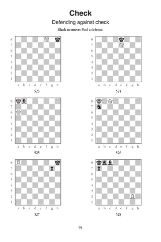 94
Check
Defending against check
Black to move: Find a defense.
w________w� w________w
°wdwdw!wi]� °wdwdkdwd]
‡dwdwdwdw]� ‡dwdw!wdw]
ﬂwdwdwdwd]� ﬂwdwdwdwd]
ﬁdwdwdwdw]� ﬁdwdwdwdw]
›wdwdwdwd]� ›wdwdwdwd]
‹dwdwdwdw]� ‹dwdwdwdw]
¤wdwdwdwd]� ¤wdwdwdwd]
⁄dwdwdwdw]� ⁄dwdwdwdw]
w¡™£¢∞§¶•w� w¡™£¢∞§¶•w
523 524
w________w� w________w
°kgwdwdwd]� °kdQdwdwd]
‡dwdwdwdw]� ‡hwdwdwdw]
ﬂQdwdwdwd]� ﬂwdwdwdwd]
ﬁdwdwdwdw]� ﬁdwdwdwdw]
›wdwdwdwd]� ›wdwdwdwd]
‹dwdwdwdw]� ‹dwdwdwdw]
¤wdwdwdwd]� ¤wdwdwdwd]
⁄dwdwdwdw]� ⁄dwdwdwdw]
w¡™£¢∞§¶•w� w¡™£¢∞§¶•w
525 526
w________w� w________w
°Rdwdwdwi]� °kgbdwdwd]
‡dwdwdw0w]� ‡0wdwdwdw]
ﬂwdwdwdwd]� ﬂwdwdwdwd]
ﬁdwdwdwdw]� ﬁdwdwdwdw]
›wdwdwdwd]� ›wdwdwdwd]
‹dwdwdwdw]� ‹dwdwdwdw]
¤wdwdwdwd]� ¤wdwdwdBd]
⁄dwdwdwdw]� ⁄dwdwdwdw]
w¡™£¢∞§¶•w� w¡™£¢∞§¶•w
527 528
 