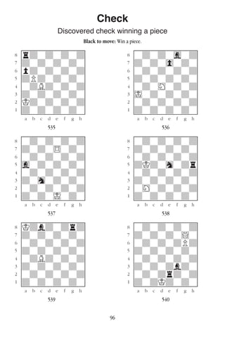 96
Check
Discovered check winning a piece
Black to move: Win a piece.
w________w� w________w
°rdwdwdwd]� °wdwdwgwd]
‡dwdwdwdw]� ‡dwdw0wdw]
ﬂpdwdwdwd]� ﬂwdwdwdwd]
ﬁdPdwdwdw]� ﬁdwdwdwdw]
›wdBdwdwd]� ›wdwHwdwd]
‹dwdwdwdw]� ‹Iwdwdwdw]
¤Kdwdwdwd]� ¤wdwdwdwd]
⁄dwdwdwdw]� ⁄dwdwdwdw]
w¡™£¢∞§¶•w� w¡™£¢∞§¶•w
535 536
w________w� w________w
°wdwdwdwd]� °wdwdwdwd]
‡dwdw$wdw]� ‡dwdwdwdw]
ﬂwdwdwdwd]� ﬂwdwdwdwd]
ﬁgwdwdwdw]� ﬁdKdwhwdr]
›wdwdwdwd]� ›wdwdwdwd]
‹dwhwdwdw]� ‹dwdwdwdw]
¤wdwdwdwd]� ¤wHwdwdwd]
⁄dwdwIwdw]� ⁄dwdwdwdw]
w¡™£¢∞§¶•w� w¡™£¢∞§¶•w
537 538
w________w� w________w
°Kdbdwdrd]� °wdwdwdwd]
‡dwdwdwdw]� ‡dwdwdw!w]
ﬂwdwdwdwd]� ﬂwdwdwdPd]
ﬁdwdwdwdw]� ﬁdwdwdwdw]
›wdBdwdwd]� ›wdwdwdwd]
‹dwdwdwdw]� ‹dwdwdbdw]
¤wdwdwdwd]� ¤wdwdrdwd]
⁄dwdwdwdw]� ⁄dwdKdwdw]
w¡™£¢∞§¶•w� w¡™£¢∞§¶•w
539 540
 