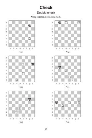 97
Check
Double check
White to move: Give double check.
w________w� w________w
°wdwdwdwd]� °wiwHwdw$]
‡dwdwdwiw]� ‡dwdwdwdw]
ﬂwdwdwdwd]� ﬂwdwdwdwd]
ﬁdwdwdwdw]� ﬁdwdwdwdw]
›wdwdwdwd]� ›wdwdwdwd]
‹dwdwdwGw]� ‹dwdwdwdw]
¤wdwdwdwd]� ¤wdwdwdwd]
⁄dwdwdw$w]� ⁄dwdwdwdw]
w¡™£¢∞§¶•w� w¡™£¢∞§¶•w
541 542
w________w� w________w
°wdwdwdwd]� °wdwdwdwd]
‡dwdwdwdw]� ‡dwdwdwdw]
ﬂwdwdPdwi]� ﬂwdwdwdwd]
ﬁdwdwdwdw]� ﬁdkdwdwdw]
›wdwdwdwd]� ›wdw)wdwd]
‹dwdw$wdw]� ‹dwdwdwdw]
¤wdwdwdwd]� ¤wdwdNdwd]
⁄dwGwdwdw]� ⁄dwdwdBdw]
w¡™£¢∞§¶•w� w¡™£¢∞§¶•w
543 544
w________w� w________w
°wdwdwdwd]� °wdwdwdwd]
‡dwdwdwdw]� ‡dwdwdwdw]
ﬂwdwdwdkd]� ﬂwdwdwdwd]
ﬁdwdwdwdw]� ﬁiwdwHwdQ]
›wdwdwdwd]� ›wdBdwdwd]
‹dwdRdwHw]� ‹dwdwdwdw]
¤wdQdwdwd]� ¤wdwdwdwd]
⁄dwdwdwdw]� ⁄dwdwdwdw]
w¡™£¢∞§¶•w� w¡™£¢∞§¶•w
545 546
 