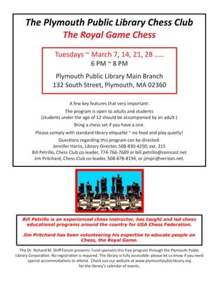 The Plymouth Public Library Chess Club
The Royal Game Chess
A few key features that very important:
The program is open to adults and students
(students under the age of 12 should be accompanied by an adult.)
Bring a chess set if you have a one.
Please comply with standard library etiquette ~ no food and play quietly!
Questions regarding this program can be directed:
Jennifer Harris, Library Director, 508-830-4250, ext. 215
Bill Petrillo, Chess Club co-leader, 774-766-7689 or bill.petrillo@comcast.net
Jim Pritchard, Chess Club co-leader, 508-878-8194, or jimpri@verizon.net.
The Dr. Richard M. Shiff Forum presents: Fund sponsors this free program through the Plymouth Public
Library Corporation. No registration is required. The library is fully accessible: please let us know if you need
special accommodations to attend. Check out our website at www.plymouthpubliclibrary.org
for the library’s calendar of events.
Bill Petrillo is an experienced chess instructor, has taught and led chess
educational programs around the country for USA Chess Federation.
Jim Pritchard has been volunteering his expertise to educate people on
Chess, the Royal Game.
Tuesdays ~ March 7, 14, 21, 28 …..
6 PM ~ 8 PM
Plymouth Public Library Main Branch
132 South Street, Plymouth, MA 02360
 