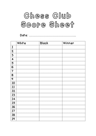 Chess Club
Score Sheet
Date: ……………………………………..
White Black Winner
1
2
3
4
5
6
7
8
9
10
11
12
13
14
15
16
17
18
19
	
  
 