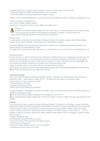 is not obstructed by own or opponent's pieces. It jumps over them. For example: Ng1-f3, Nf3-e5, Ne5-d4
- Check that a Knight in themiddle of an empty board can move to 8 squares.
- Notice that a Knight in the starting position is only looking to 3 squares.
All Pieces can move forward and backward. None of the pieces except the knights can jump over other pieces standing in their way.
The value of thepieces is considered to be:
pawn 1, Rook 5, Knight 3, Bishop 3, Queen 9.
A good player is expected to win if he is 2 points ahead in a favorable position.
The Pawn
In general a pawn moves forward one square. But when a pawn has not yet moved, it may also move two squares forward.
The pawn can go only forward. Not as theother pieces go backward. For example: d2-d4, d4-d5 and d5-d6.
- Check that in the starting position White can choose between 16 pawn moves.
Pawn promotion
If a pawn reaches the other side, the pawn promotes. Theplayer can choose if it promotes to a Queen, Rook, Bishop or Knight.
Logically mostly a queen is preferred. A pawn promotion is an important goal to play for.
An important difference between a pawn and theother pieces is, that the moving is different from capturing. The pawn moves
forward vertically, but capturediagonally forward.
For example: Put a white pawn on b2 and a black pawn on c3. Thewhite pawn can move to b3 or b4, or take theblack pawn on c3.
Attacking and capture
If a piece can move to a square on which an oppositecolored piece is standing, then the piece is attacking the opponent's piece. It is
possibleto move the first piece to the occupied square and remove the oppositecolored piece from theboard: the piece captures
another piece. In the notation the symbol'x' means capture.For example: If we have a white Rook on b3 and a black knight on b6.
We can do the move Rb3xb6. TheRook moves from the square b3 and takes the piece on b6.
A piece can not take a piece of its own color. In that case, the piece defends its own piece.
Note: Captureis optionaland not forced. In the starting position thepawns shield off theattacking possibilities of their own pieces.
�Check that in the starting position, not a single piece is attacked.
Check and Checkmate
When a piece attacks theoppositecolored King, that King is in check. On the next move the king must be taken out of check. In
notation the symbol'+' means check.For example: Ra1-a7+. The Rook moves from square a1 to a7 and gives check.
There are three ways to move the king out of check:
1) Movethe King to a safe square
2) Capturethe attacking giving piece
3) Movea piece between theKing and theattacker.
The goal of the game is to checkmate theopponent's King. When a King is in check and connot be taken out of check, the King is in
checkmate and thegame has ended.
�Can you find the check possibility for White after the starting moves 1) e2-e4 f7-f5 ?
�Can you find the mate possibility for Black after 1) f2-f4 e7-e6 2) g2-g4 ? This mate is called Fool's mate, and is the shortest mate
possible.
Castling
This is the only move when two pieces are moving: theKing and theRook. The king moves two (normally 1) squares to theRook,
and the Rook is placed at the other side (jumping) of theKing.There are two kinds of castling: long castling and short castling. Often
both players castle in a game. It puts theKing in a safe(r) position, and it activates theRook.For examp le: Start from the initial
position:1) d2-d4, e7-e6 2) Nb1-c3 Ng8-f6 3) Bc1-g5 Bf8-e7 4) Qd1-d2. Now Black is allowed to short castling: 4) ... 0-0. The
King goes to square g8. Therook to square f8. Now White is allowed to long castling: 5) 0-0-0. The King goes to square c1 and the
Rook to square d1.
Castling is only allowed when:
a) The King and the specific Rook have not moved.
b) The squares between theKing and thespecific Rook are empty.
c) The King is not in check (on e1).
d) None of the squares theKing, passes (on d1 or f1), are attacked.
e) The King does not end in check (on c1 or g1).
 