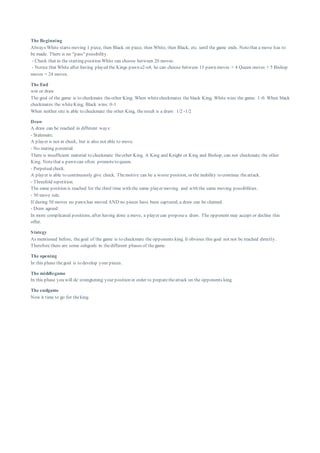 The Beginning
Always White starts moving 1 piece, then Black on piece, then White, then Black, etc. until the game ends. Notethat a move has to
be made. There is no "pass" possibility.
- Check that in the starting position White can choose between 20 moves.
- Notice that White after having played the Kings pawn e2-e4, he can choose between 15 pawn moves + 4 Queen moves + 5 Bishop
moves = 24 moves.
The End
win or draw
The goal of the game is to checkmate theother King. When whitecheckmates the black King, White wins the game: 1-0. When black
checkmates the whiteKing, Black wins: 0-1
When neither site is able to checkmate the other King, theresult is a draw: 1/2 -1/2
Draw
A draw can be reached in different ways:
- Stalemate.
A player is not in check, but is also not able to move.
- No mating potential.
There is insufficient material to checkmate theother King. A King and Knight or King and Bishop, can not checkmate the other
King. Notethat a pawn can often promoteto queen.
- Perpetualcheck.
A player is able to continuously give check. Themotive can be a worse position, or the inability to continue theattack.
- Threefold repetition.
The same position is reached for the third time with the same player moving and with the same moving possibilities.
- 50 move rule.
If during 50 moves no pawn has moved AND no pieces have been captured, a draw can be claimed.
- Draw agreed.
In more complicated positions, after having done a move, a player can proposea draw. The opponent may accept or decline this
offer.
Stategy
As mentioned before, thegoal of the game is to checkmate the opponents king. It obvious this goal not not be reached directly.
Therefore there are some subgoals in thedifferent phases of thegame.
The opening
In this phase thegoal is to develop your pieces.
The middlegame
In this phase you will de strengtening your position in order to preparetheattack on the opponents king.
The endgame
Now it time to go for theking.
 