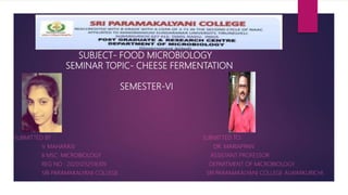 SUBJECT- FOOD MICROBIOLOGY
SEMINAR TOPIC- CHEESE FERMENTATION
SEMESTER-VI
SE Z BZ
SUBMITTED BY : SUBMITTED TO:
V. MAHARASI DR. MARIAPPAN
II MSC: MICROBIOLOGY ASSISTANT PROFESSOR
REG NO : 20201232516109 DEPARTMENT OF MICROBIOLOGY
SRI PARAMAKALYANI COLLEGE SRI PARAMAKALYANI COLLEGE ALWARKURICHI
 
