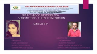 SUBJECT- FOOD MICROBIOLOGY
SEMINAR TOPIC- CHEESE FERMENTATION
SEMESTER-VI
SE Z BZ
SUBMITTED BY : SUBMITTED TO:
V. MAHARASI DR. MARIAPPAN
II MSC: MICROBIOLOGY ASSISTANT PROFESSOR
REG NO : 20201232516109 DEPARTMENT OF MICROBIOLOGY
SRI PARAMAKALYANI COLLEGE SRI PARAMAKALYANI COLLEGE ALWARKURICHI
 