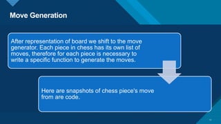 Move Generation
13
After representation of board we shift to the move
generator. Each piece in chess has its own list of
moves, therefore for each piece is necessary to
write a specific function to generate the moves.
Here are snapshots of chess piece's move
from are code.
 