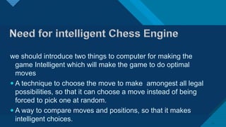 we should introduce two things to computer for making the
game Intelligent which will make the game to do optimal
moves
 A technique to choose the move to make amongest all legal
possibilities, so that it can choose a move instead of being
forced to pick one at random.
 A way to compare moves and positions, so that it makes
intelligent choices. 20
 