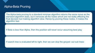 Alpha-Beta Pruning
29
The Alpha-beta pruning to a standard minimax algorithm returns the same move as the
standard algorithm does, but it removes all the nodes which are not really affecting the
final decision but making algorithm slow. Hence by pruning these nodes, it makes the
algorithm fast.
If Beta is less than Alpha, then the position will never occur assuming best play
If search tree is evaluated left to right, then we can skip the greyed- out sub trees
 