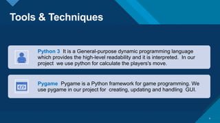 Tools & Techniques
8
Python 3 It is a General-purpose dynamic programming language
which provides the high-level readability and it is interpreted. In our
project we use python for calculate the players's move.
Pygame Pygame is a Python framework for game programming. We
use pygame in our project for creating, updating and handling GUI.
 