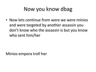Now you know dbag
• Now lets continue from were we were minios
and were targeted by another assassin you
don’t know who the assassin is but you know
who sent him/her

Minios empora troll her

 
