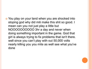 

You play on your land when you are shocked into
stoping god why did mili make this shit so good. I
mean can you not just play a little but
NOOOOOOOOOO 3hr a day and never when
doing something important in the game. God that
girl is always trying to fix problems that isn't there.
well since you can‟t play with out 50,000 volts
nearly killing you you mite as well see what you've
done

 