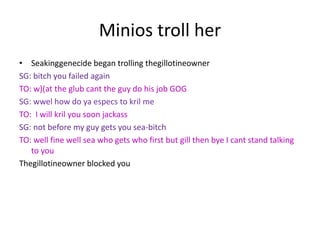 Minios troll her
• Seakinggenecide began trolling thegillotineowner
SG: bitch you failed again
TO: w)(at the glub cant the guy do his job GOG
SG: wwel how do ya especs to kril me
TO: I will kril you soon jackass
SG: not before my guy gets you sea-bitch
TO: well fine well sea who gets who first but gill then bye I cant stand talking
to you
Thegillotineowner blocked you

 