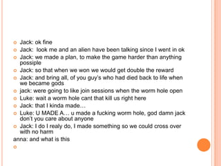 Jack: ok fine
 Jack: look me and an alien have been talking since I went in ok
 Jack: we made a plan, to make the game harder than anything
possiple
 Jack: so that when we won we would get double the reward
 Jack: and bring all, of you guy‟s who had died back to life when
we became gods
 jack: were going to like join sessions when the worm hole open
 Luke: wait a worm hole cant that kill us right here
 Jack: that I kinda made…
 Luke: U MADE A… u made a fucking worm hole, god damn jack
don‟t you care about anyone
 Jack: I do I realy do, I made something so we could cross over
with no harm
anna: and what is this




 