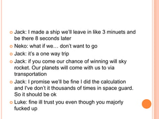 Jack: I made a ship we‟ll leave in like 3 minuets and
be there 8 seconds later
 Neko: what if we… don‟t want to go
 Jack: it‟s a one way trip
 Jack: if you come our chance of winning will sky
rocket. Our planets will come with us to via
transportation
 Jack: I promise we‟ll be fine I did the calculation
and I've don‟t it thousands of times in space guard.
So it should be ok
 Luke: fine ill trust you even though you majorly
fucked up


 
