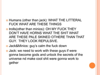 Humans (other than jack): WHAT THE LITTERAL
FUCK WHAT ARE THESE THINGS
 trolls(other than minios): OH MY FUCK THEY
DON‟T HAVE HORNS WHAT THE SHIT WHAT
ARE THESE PALE SKINED OTHERE THAN THAT
GUY. THEY LOOK REPULSIVE.
 Jack&Minios: guy‟s calm the fuck down
 Jack: we need to work with these guys if were
gonna become gods and unlock the secrets of the
universe nd make cool shit were gonna work to
gether


 