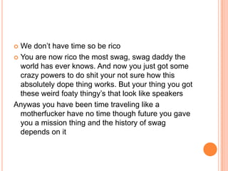 We don‟t have time so be rico
 You are now rico the most swag, swag daddy the
world has ever knows. And now you just got some
crazy powers to do shit your not sure how this
absolutely dope thing works. But your thing you got
these weird foaty thingy‟s that look like speakers
Anywas you have been time traveling like a
motherfucker have no time though future you gave
you a mission thing and the history of swag
depends on it


 