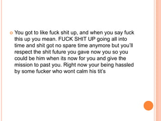 

You got to like fuck shit up, and when you say fuck
this up you mean. FUCK SHIT UP going all into
time and shit got no spare time anymore but you‟ll
respect the shit future you gave now you so you
could be him when its now for you and give the
mission to past you. Right now your being hassled
by some fucker who wont calm his tit‟s

 