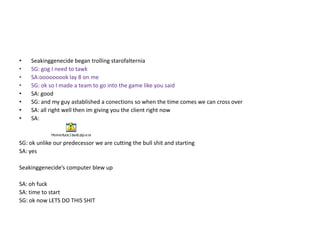 •
•
•
•
•
•
•
•

Seakinggenecide began trolling starofalternia
SG: gog I need to tawk
SA:ooooooook lay 8 on me
SG: ok so I made a team to go into the game like you said
SA: good
SG: and my guy astablished a conections so when the time comes we can cross over
SA: all right well then im giving you the client right now
SA:

SG: ok unlike our predecessor we are cutting the bull shit and starting
SA: yes
Seakinggenecide’s computer blew up
SA: oh fuck
SA: time to start
SG: ok now LETS DO THIS SHIT

 