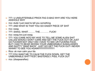 











???: U UNSUFFERABLE PRICK FAG D-BAG WHY ARE YOU HERE
ASSHOLE WHY
rico: dude I just need to tell you something
???: AND WHAT IS THAT YOU GO DADDY PIECE OF SHIT
rico: swag
???: SWAG, WHAT……… THE………… FUCK!
rico: swag bro just swag
???: YOU CAME INTO MY HIVE TO TELL ME SOME ALIEN SHIT
CALLED SHAAG I DON‟T CARE AND GET THE FUCK OUT OK JUST
GO FUCKER NOT ONLY DID I HAVE TO SEE UR FUCKING FACE,
BUT I HAD TO BEAR SEEING YOUR UNBEARABLE SUNGLASSES
AND SHITTY “SNAP BACK”. JUST GO GET THE FUCK OUT I NEVER
WHANT TO SEE YOU AGAIN!!!!!!!!!!!!!!!!!!!!!!!!1
Rico: ok man calm your tits
???:YOU WANT ME TO CALM THE FUCK DOWN. GET THE
UNBEARABLE SHITTYEST, BASTERDLY, PISS, FUCK OUT
rico: (disapearafies)

 