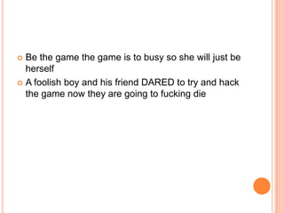 Be the game the game is to busy so she will just be
herself
 A foolish boy and his friend DARED to try and hack
the game now they are going to fucking die


 