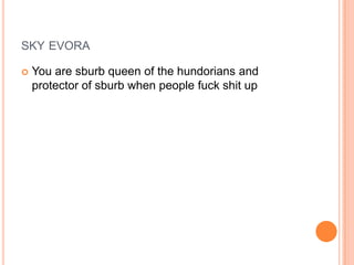SKY EVORA


You are sburb queen of the hundorians and
protector of sburb when people fuck shit up

 