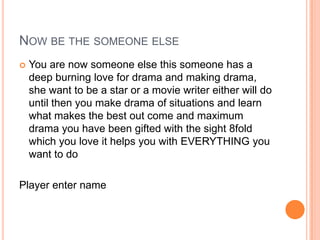 NOW BE THE SOMEONE ELSE


You are now someone else this someone has a
deep burning love for drama and making drama,
she want to be a star or a movie writer either will do
until then you make drama of situations and learn
what makes the best out come and maximum
drama you have been gifted with the sight 8fold
which you love it helps you with EVERYTHING you
want to do

Player enter name

 