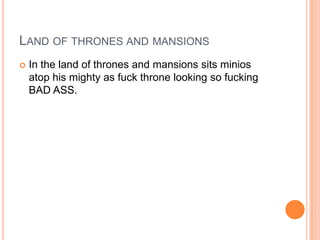 LAND OF THRONES AND MANSIONS


In the land of thrones and mansions sits minios
atop his mighty as fuck throne looking so fucking
BAD ASS.

 