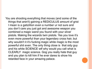 You are shooting everything that moves (and some of the
things that aren't) gaining a REDICULUS amount of grist
I mean is a gatizillion even a number ur not sure and
you don‟t care you just got and awesome weapon you
combined a magic wand you found with your silver
pistols. Making the wizards twin pistols. Yes you love it‟s
even more powerful than your legendary cross hair, but
why wouldn't it it‟s fucking magic white magic is the most
powerful shit even. The only thing close is that sidy guy
and his white SCIENCE wtf why would you call what is
CLEARLY magic science. Gog you really hate that guy
and you plan to kill him if he ever dares to show his
retarded face in your amazing palace.

 