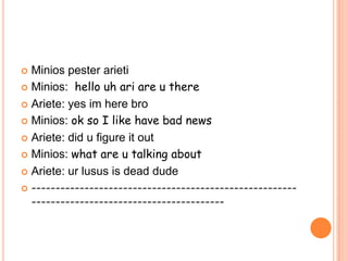 Minios pester arieti
 Minios: hello uh ari are u there
 Ariete: yes im here bro
 Minios: ok so I like have bad news
 Ariete: did u figure it out
 Minios: what are u talking about
 Ariete: ur lusus is dead dude
 ---------------------------------------------------------------------------------------------

 