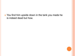 

You find him upside down in the tank you made he
is indeed dead but how.

 
