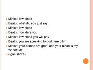 Minios: low blood
 Beatix: what did you just say
 Minios: low blood
 Beatix: how dare you
 Minios: low blood you will pay
 Beatix: you are speaking to god here bitch
 Minios: your crimes are great and your blood is my
vengence
 ((gun shot‟s)


 