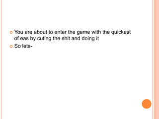 You are about to enter the game with the quickest
of eas by cuting the shit and doing it
 So lets

 