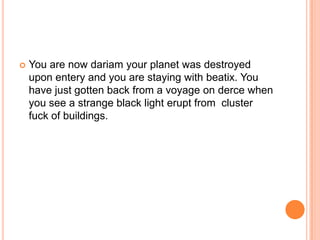

You are now dariam your planet was destroyed
upon entery and you are staying with beatix. You
have just gotten back from a voyage on derce when
you see a strange black light erupt from cluster
fuck of buildings.

 