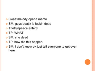 Sweetmelody opend memo
 SM: guys beatix is fuckin dead
 Thetrullpeace enterd
 TP: WHAT
 SM: she dead
 TP: how did this happen
 SM: I don‟t know ok just tell everyone to get over
here


 