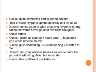 








Sunloc: dude something bad is gonna happen
I had a vision faygon is gonna go crazy and kill us all
Dariam: sunloc listen to what ur saying faygon is strong
but not he would never go on a mindless slaughter
Kerkin enters
Kerkin: I came as soon as I heard what… happened
why would anyone do this
Sunloc: guys something BIG is happening just listen to
me
Dariam: sun your vishions have been wrone befor like
you said I whould go blind but never did
Sunloc: this is different just listen ok

 