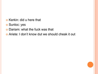Kerkin: did u here that
 Sunloc: yes
 Dariam: what the fuck was that
 Ariete: I don‟t know dut we should cheak it out


 