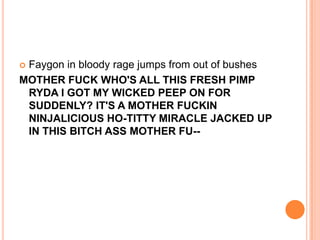 Faygon in bloody rage jumps from out of bushes
MOTHER FUCK WHO'S ALL THIS FRESH PIMP
RYDA I GOT MY WICKED PEEP ON FOR
SUDDENLY? IT'S A MOTHER FUCKIN
NINJALICIOUS HO-TITTY MIRACLE JACKED UP
IN THIS BITCH ASS MOTHER FU-

 