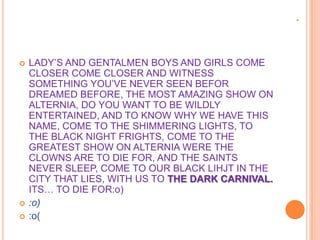 




LADY‟S AND GENTALMEN BOYS AND GIRLS COME
CLOSER COME CLOSER AND WITNESS
SOMETHING YOU‟VE NEVER SEEN BEFOR
DREAMED BEFORE, THE MOST AMAZING SHOW ON
ALTERNIA, DO YOU WANT TO BE WILDLY
ENTERTAINED, AND TO KNOW WHY WE HAVE THIS
NAME, COME TO THE SHIMMERING LIGHTS, TO
THE BLACK NIGHT FRIGHTS, COME TO THE
GREATEST SHOW ON ALTERNIA WERE THE
CLOWNS ARE TO DIE FOR, AND THE SAINTS
NEVER SLEEP, COME TO OUR BLACK LIHJT IN THE
CITY THAT LIES, WITH US TO THE DARK CARNIVAL.
ITS… TO DIE FOR:o)
:o)
:o(

 