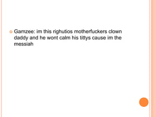 

Gamzee: im this righutios motherfuckers clown
daddy and he wont calm his tittys cause im the
messiah

 