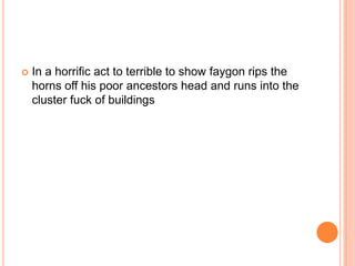 

In a horrific act to terrible to show faygon rips the
horns off his poor ancestors head and runs into the
cluster fuck of buildings

 