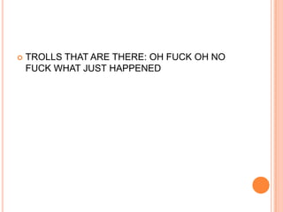 

TROLLS THAT ARE THERE: OH FUCK OH NO
FUCK WHAT JUST HAPPENED

 