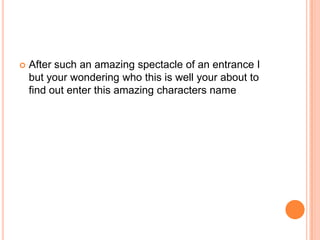 

After such an amazing spectacle of an entrance I
but your wondering who this is well your about to
find out enter this amazing characters name

 