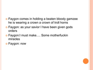 Faygon comes in holding a beaten bloody gamzee
he is wearing a crown a crown of troll horns
 Faygon: as your savior I have been given gods
orders
 Faygon:I must make…. Some motherfuckin
miracles
 Faygon: now


 