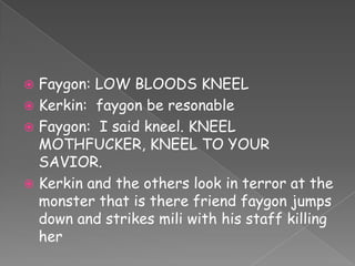 Faygon: LOW BLOODS KNEEL
 Kerkin: faygon be resonable
 Faygon: I said kneel. KNEEL
MOTHFUCKER, KNEEL TO YOUR
SAVIOR.
 Kerkin and the others look in terror at the
monster that is there friend faygon jumps
down and strikes mili with his staff killing
her


 
