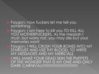 Faygon: now fuckers let me tell you
something
 Faygon: I am here to kill you TO KILL ALL
YOU MOTHERFUCKERS. As the messiah I
must, but worry not, you may die but your
memories wont
 Faygon: I WILL CRUSH YOUR BONES INTO MY
STARDUST AND USE THY BLOOD, TO WRITE
MY MESSAGES AND MY MERICALS
 I WILL MAKE YOUR DEAD SKIN THE PUPPETS
OF THE WONDER THAT IS MY ONE AND ONLY
DARK CARNIVAL!!!!!!!!!!!!!!!!!!!!!!!!!!!!!!!!


 