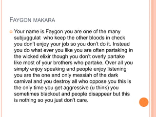FAYGON MAKARA


Your name is Faygon you are one of the many
subjuggulat who keep the other bloods in check
you don‟t enjoy your job so you don‟t do it. Instead
you do what ever you like you are often partaking in
the wicked elixir though you don‟t overly partake
like most of your brothers who partake. Over all you
simply enjoy speaking and people enjoy listening
you are the one and only messiah of the dark
carnival and you destroy all who oppose you this is
the only time you get aggressive (u think) you
sometimes blackout and people disappear but this
is nothing so you just don‟t care.

 