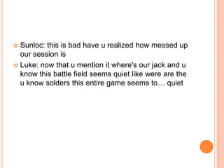 Sunloc: this is bad have u realized how messed up
our session is
 Luke: now that u mention it where's our jack and u
know this battle field seems quiet like were are the
u know solders this entire game seems to… quiet


 