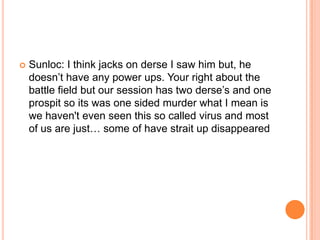 

Sunloc: I think jacks on derse I saw him but, he
doesn‟t have any power ups. Your right about the
battle field but our session has two derse‟s and one
prospit so its was one sided murder what I mean is
we haven't even seen this so called virus and most
of us are just… some of have strait up disappeared

 