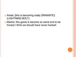 Ariete: [this is becoming really DRAMATIC]
(LIGHTNING BOLT)
 Marbis: this game is become so weird and to be
honest I think we should have never hacked


 